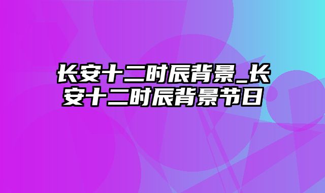 长安十二时辰背景_长安十二时辰背景节日