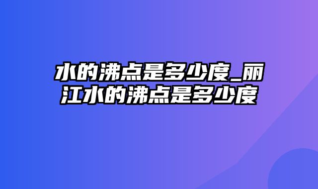 水的沸点是多少度_丽江水的沸点是多少度