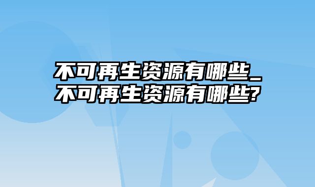 不可再生资源有哪些_不可再生资源有哪些?