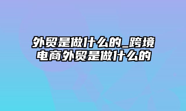 外贸是做什么的_跨境电商外贸是做什么的