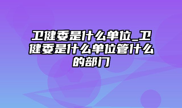 卫健委是什么单位_卫健委是什么单位管什么的部门