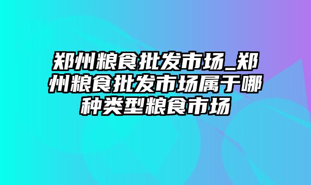 郑州粮食批发市场_郑州粮食批发市场属于哪种类型粮食市场