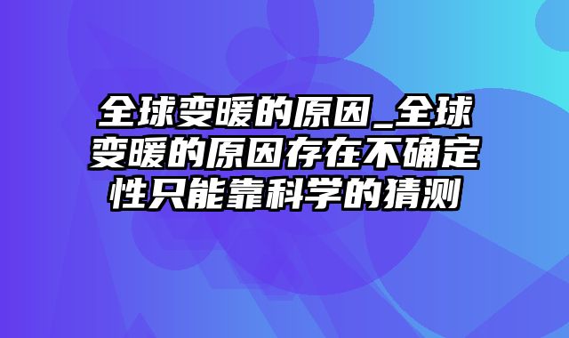 全球变暖的原因_全球变暖的原因存在不确定性只能靠科学的猜测