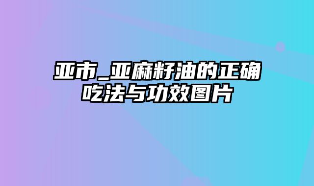 亚市_亚麻籽油的正确吃法与功效图片