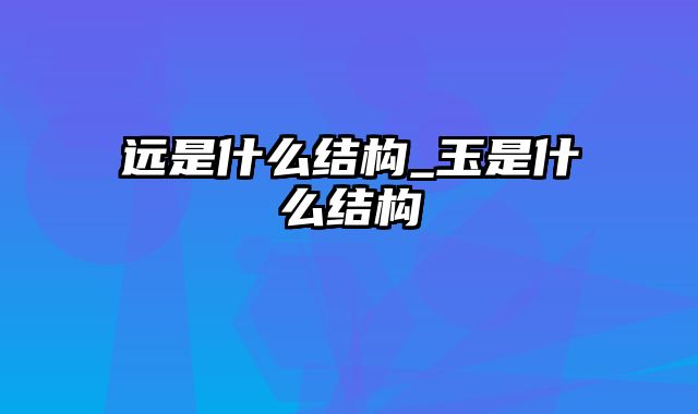 远是什么结构_玉是什么结构