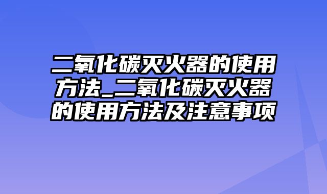 二氧化碳灭火器的使用方法_二氧化碳灭火器的使用方法及注意事项