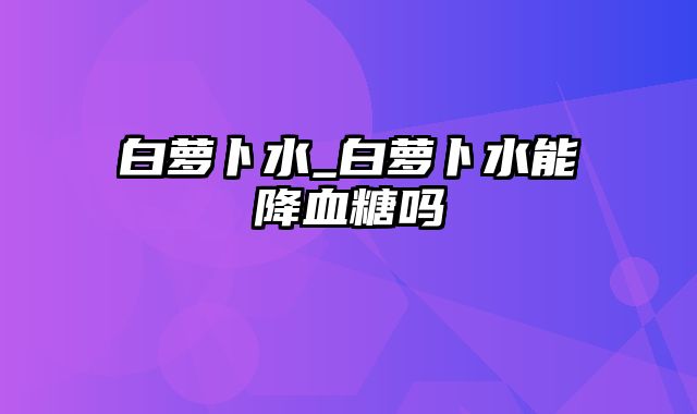 白萝卜水_白萝卜水能降血糖吗