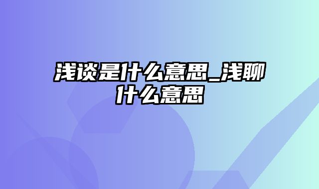 浅谈是什么意思_浅聊什么意思