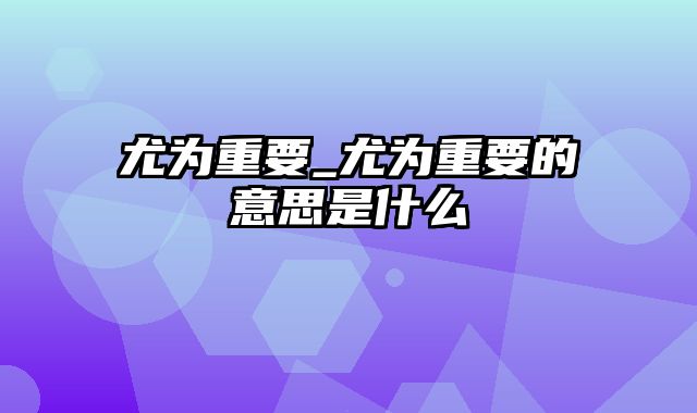 尤为重要_尤为重要的意思是什么