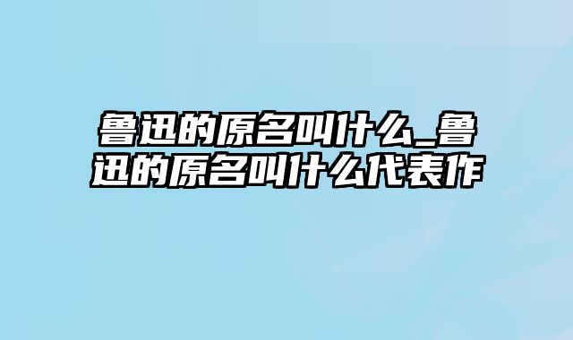 鲁迅的原名叫什么_鲁迅的原名叫什么代表作