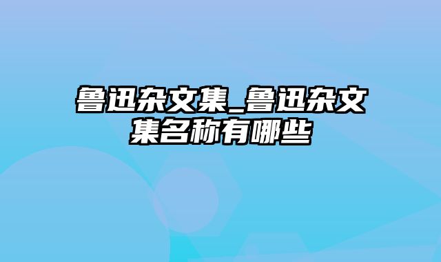 鲁迅杂文集_鲁迅杂文集名称有哪些