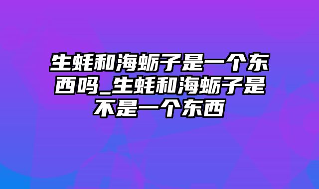 生蚝和海蛎子是一个东西吗_生蚝和海蛎子是不是一个东西