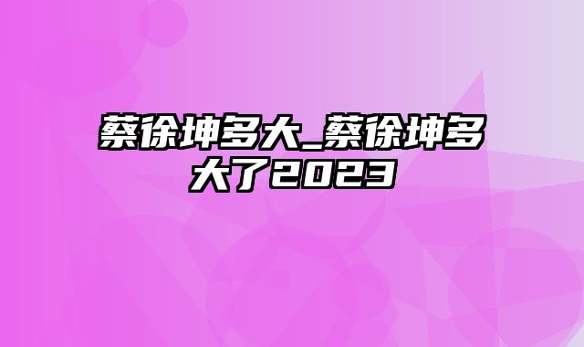 蔡徐坤多大_蔡徐坤多大了2023