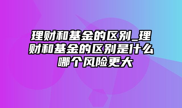 理财和基金的区别_理财和基金的区别是什么 哪个风险更大