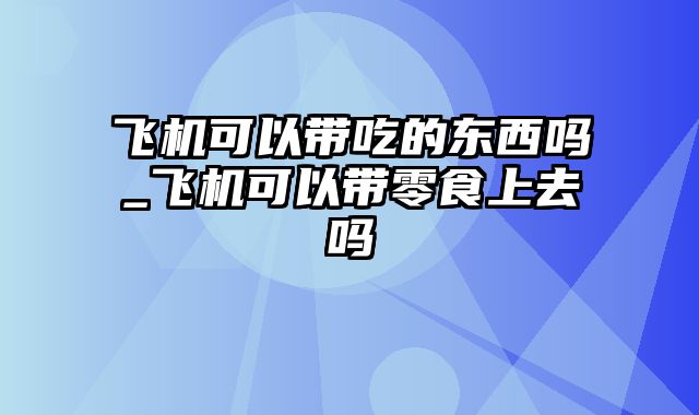 飞机可以带吃的东西吗_飞机可以带零食上去吗