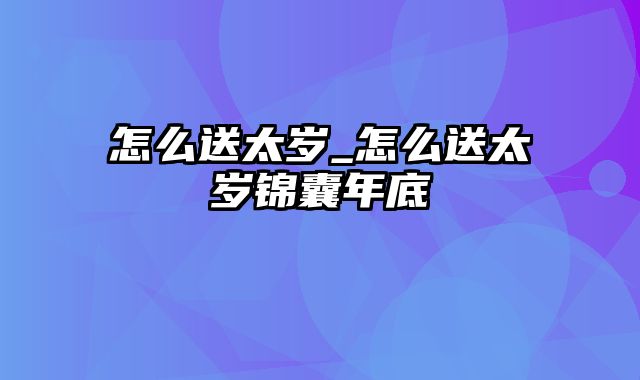 怎么送太岁_怎么送太岁锦囊年底