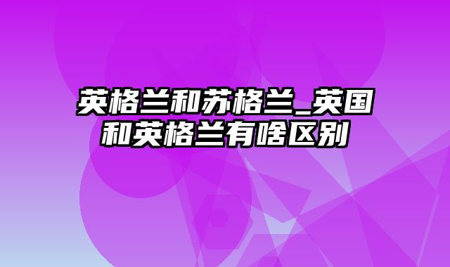 英格兰和苏格兰_英国和英格兰有啥区别