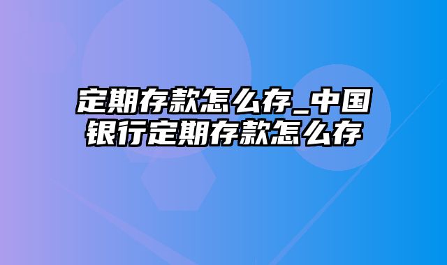 定期存款怎么存_中国银行定期存款怎么存