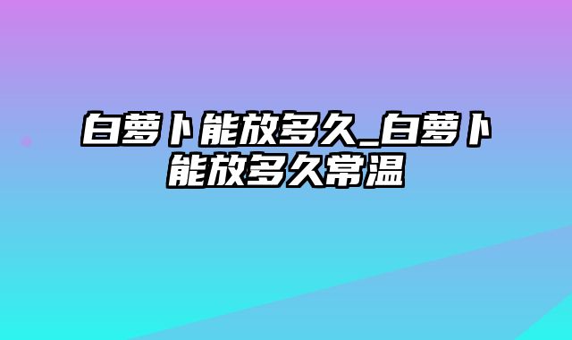 白萝卜能放多久_白萝卜能放多久常温