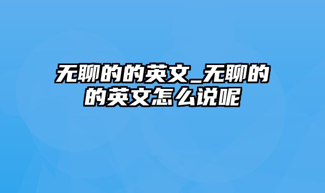 无聊的的英文_无聊的的英文怎么说呢