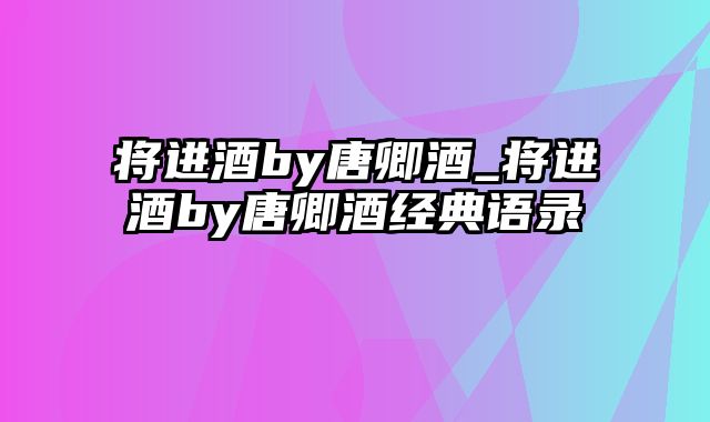 将进酒by唐卿酒_将进酒by唐卿酒经典语录