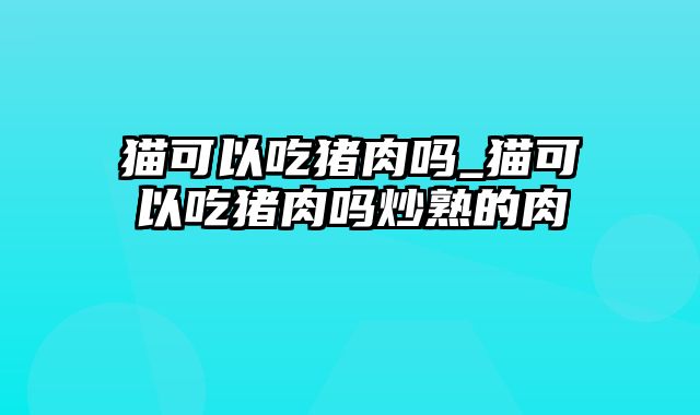 猫可以吃猪肉吗_猫可以吃猪肉吗炒熟的肉