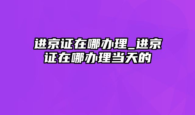 进京证在哪办理_进京证在哪办理当天的