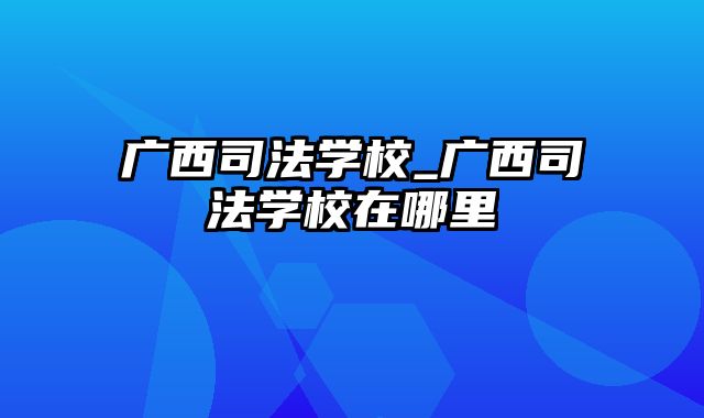 广西司法学校_广西司法学校在哪里