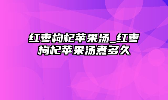 红枣枸杞苹果汤_红枣枸杞苹果汤煮多久