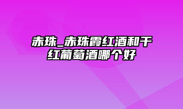 赤珠_赤珠霞红酒和干红葡萄酒哪个好