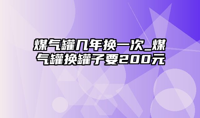 煤气罐几年换一次_煤气罐换罐子要200元