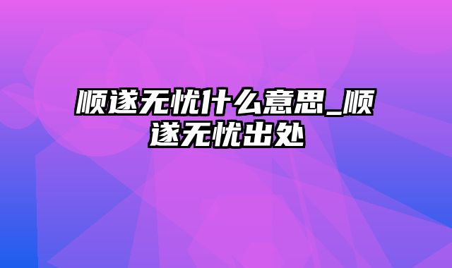 顺遂无忧什么意思_顺遂无忧出处