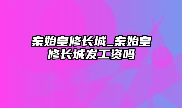 秦始皇修长城_秦始皇修长城发工资吗