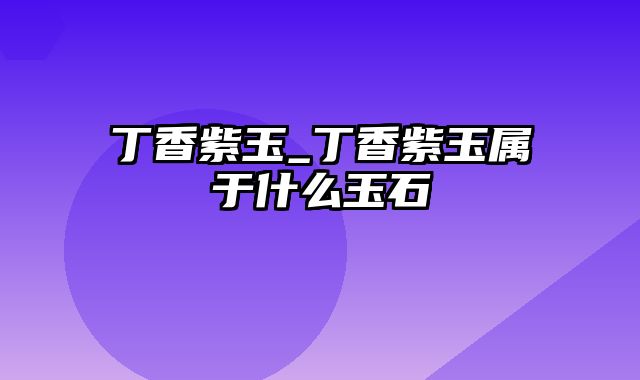 丁香紫玉_丁香紫玉属于什么玉石