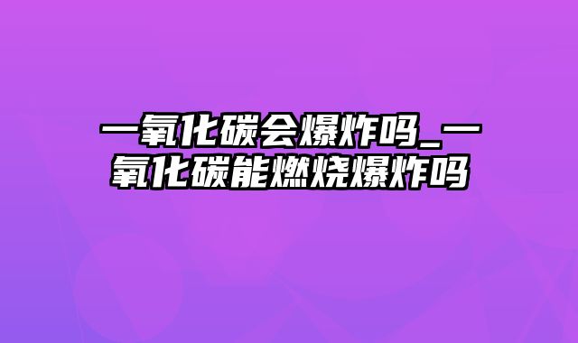 一氧化碳会爆炸吗_一氧化碳能燃烧爆炸吗