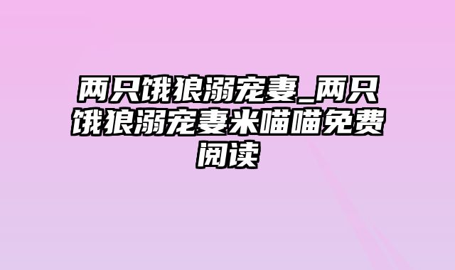 两只饿狼溺宠妻_两只饿狼溺宠妻米喵喵免费阅读