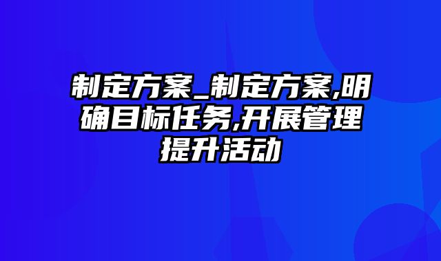 制定方案_制定方案,明确目标任务,开展管理提升活动