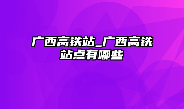 广西高铁站_广西高铁站点有哪些