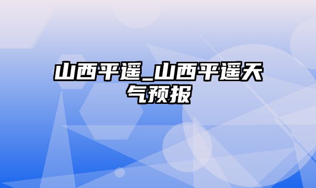 山西平遥_山西平遥天气预报