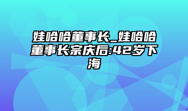 娃哈哈董事长_娃哈哈董事长宗庆后:42岁下海