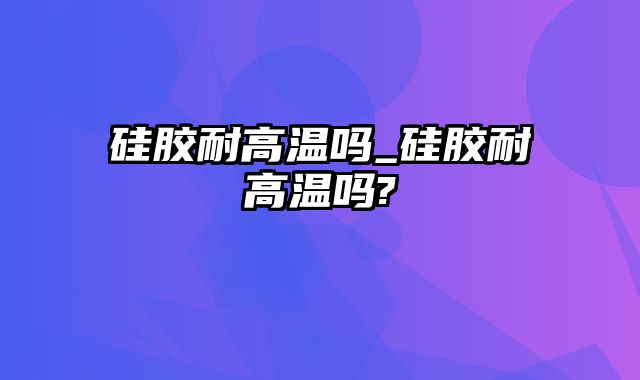 硅胶耐高温吗_硅胶耐高温吗?