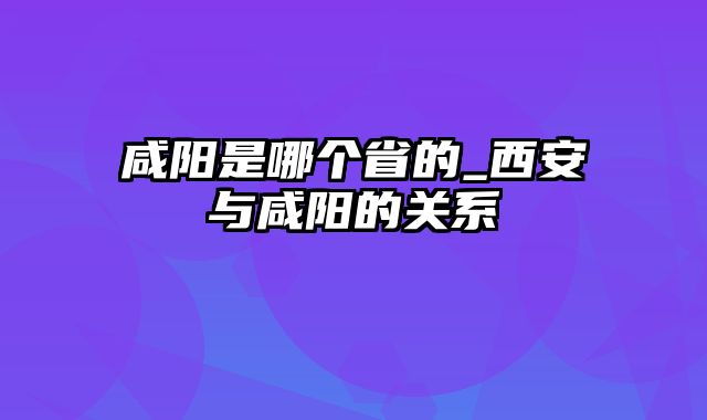 咸阳是哪个省的_西安与咸阳的关系