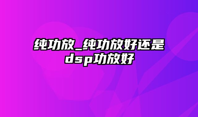 纯功放_纯功放好还是dsp功放好