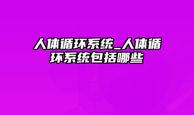 人体循环系统_人体循环系统包括哪些