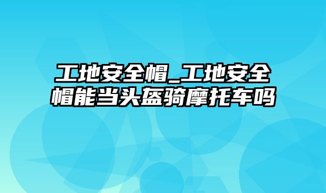 工地安全帽_工地安全帽能当头盔骑摩托车吗