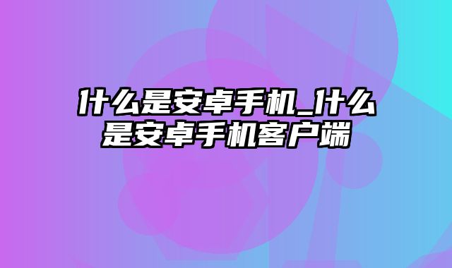 什么是安卓手机_什么是安卓手机客户端