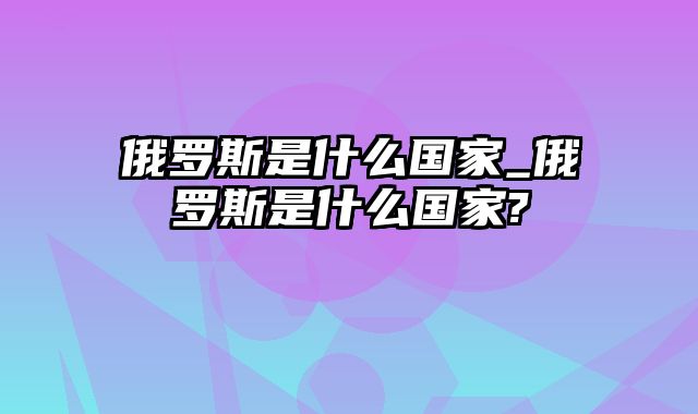 俄罗斯是什么国家_俄罗斯是什么国家?