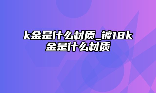 k金是什么材质_镀18k金是什么材质