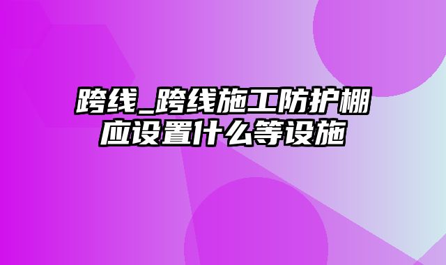 跨线_跨线施工防护棚应设置什么等设施