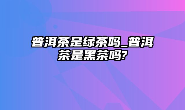 普洱茶是绿茶吗_普洱茶是黑茶吗?